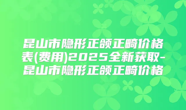 昆山市隐形正颌正畸价格表(费用)2025全新获取-昆山市隐形正颌正畸价格