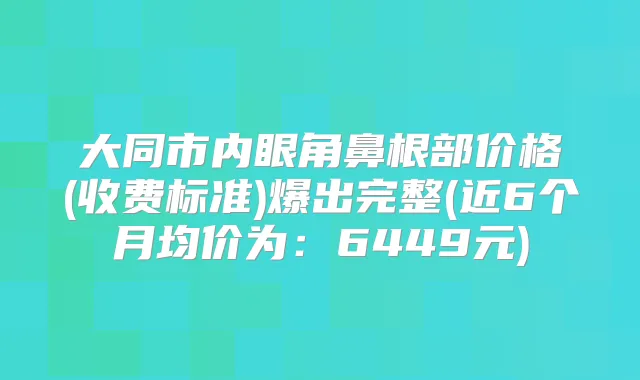 大同市内眼角鼻根部价格(收费标准)爆出完整(近6个月均价为：6449元)