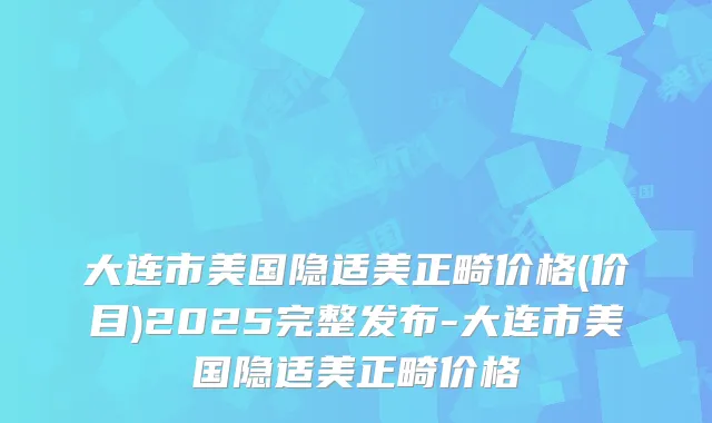 大连市美国隐适美正畸价格(价目)2025完整发布-大连市美国隐适美正畸价格