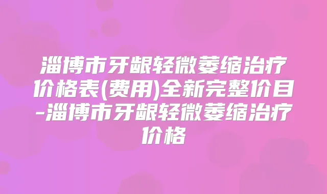 淄博市牙龈轻微萎缩价格表(费用)全新完整价目-淄博市牙龈轻微萎缩价格
