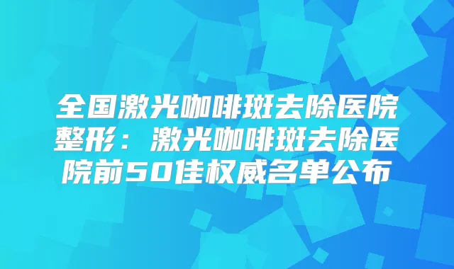 全国激光咖啡斑去除医院整形：激光咖啡斑去除医院前50佳名单公布