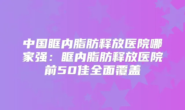 中国眶内脂肪释放医院哪家强:眶内脂肪释放医院前50佳全面覆盖