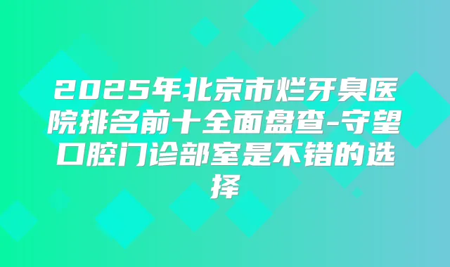 2025年北京市烂牙臭医院排名前十全面盘查-守望口腔门诊部室是不错的选择