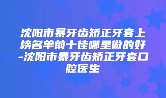 沈阳市暴牙齿矫正牙套上榜名单前十佳哪里做的好-沈阳市暴牙齿矫正牙套口腔医生