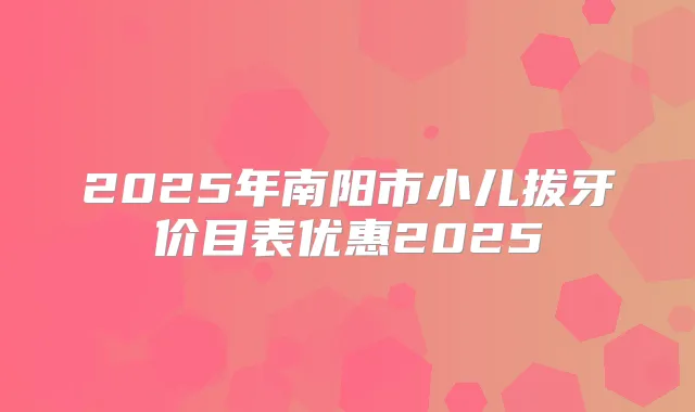 2025年南阳市小儿拔牙价目表优惠2025