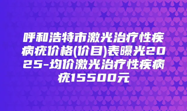 呼和浩特市激光性疾病疣价格(价目)表曝光2025-均价激光性疾病疣15500元