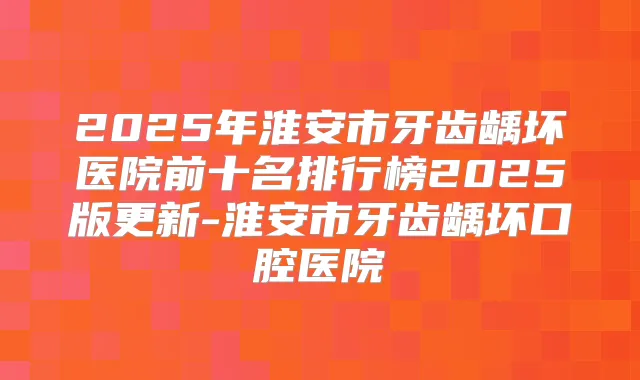 2025年淮安市牙齿龋坏医院前十名排行榜2025版更新-淮安市牙齿龋坏口腔医院