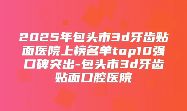 2025年包头市3d牙齿贴面医院上榜名单top10强口碑突出-包头市3d牙齿贴面口腔医院