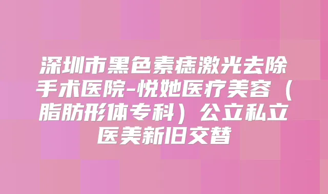 深圳市黑色素痣激光去除手术医院-悦她医疗美容(脂肪形体专科)公立私立医美新旧交替
