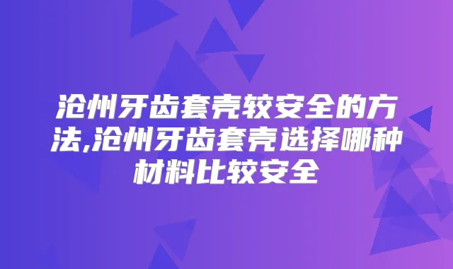 沧州牙齿套壳较安全的方法,沧州牙齿套壳选择哪种材料比较安全