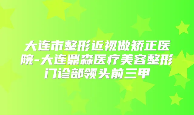大连市整形近视做矫正医院-大连鼎森医疗美容整形门诊部领头前三甲