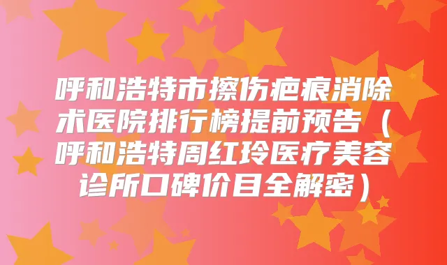 呼和浩特市擦伤疤痕消除术医院排行榜提前预告(呼和浩特周红玲医疗美容诊所口碑价目全解密)