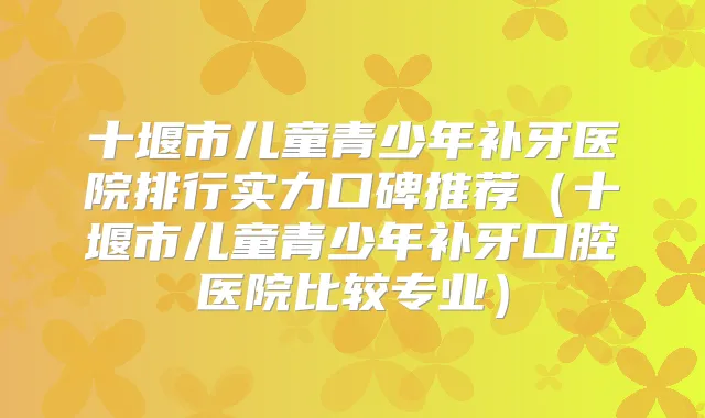 十堰市儿童青少年补牙医院排行实力口碑推荐(十堰市儿童青少年补牙口腔医院比较专业)