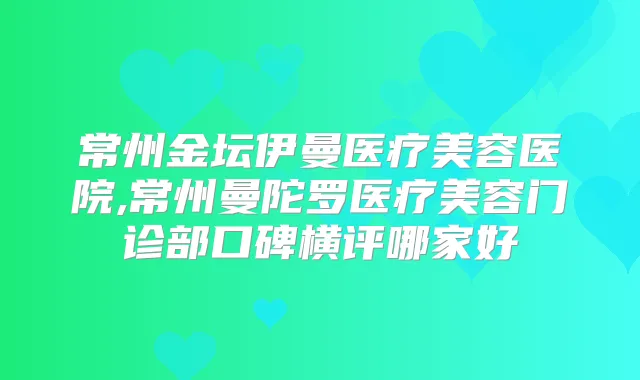 常州金坛伊曼医疗美容医院,常州曼陀罗医疗美容门诊部口碑横评哪家好