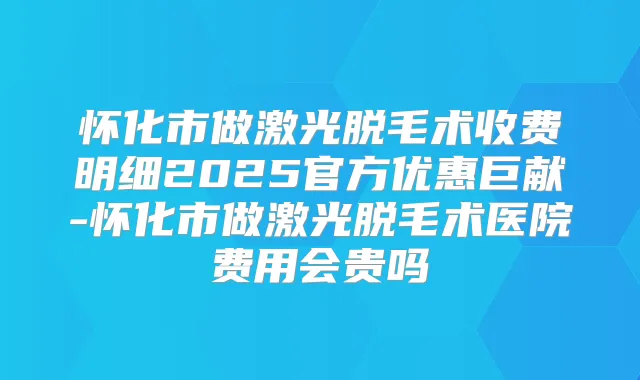 怀化市做激光脱毛术收费明细2025官方优惠巨献-怀化市做激光脱毛术医院费用会贵吗