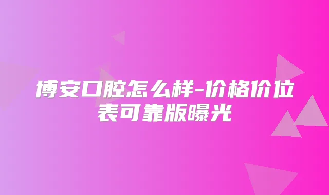 博安口腔怎么样-价格价位表可靠版曝光