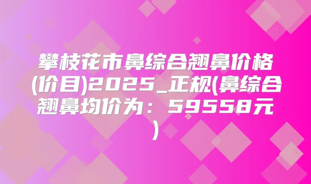 攀枝花市鼻综合翘鼻价格(价目)2025_正规(鼻综合翘鼻均价为：59558元)