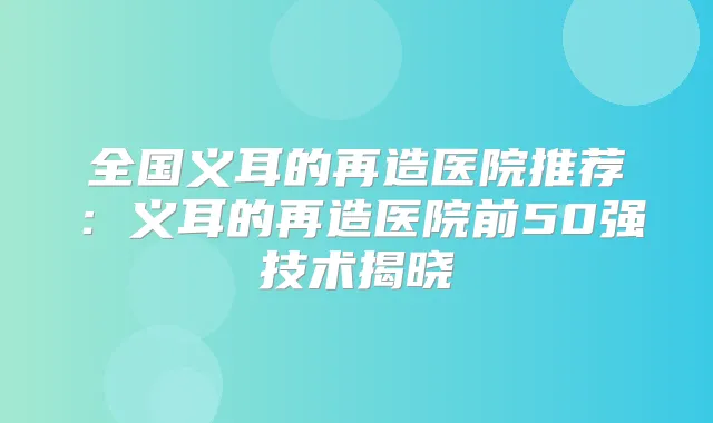 全国义耳的再造医院推荐:义耳的再造医院前50强技术揭晓