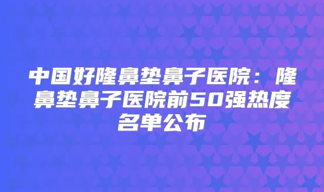 中国好隆鼻垫鼻子医院:隆鼻垫鼻子医院前50强热度名单公布