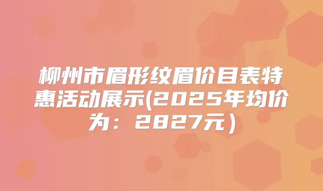 柳州市眉形纹眉价目表特惠活动展示(2025年均价为:2827元)