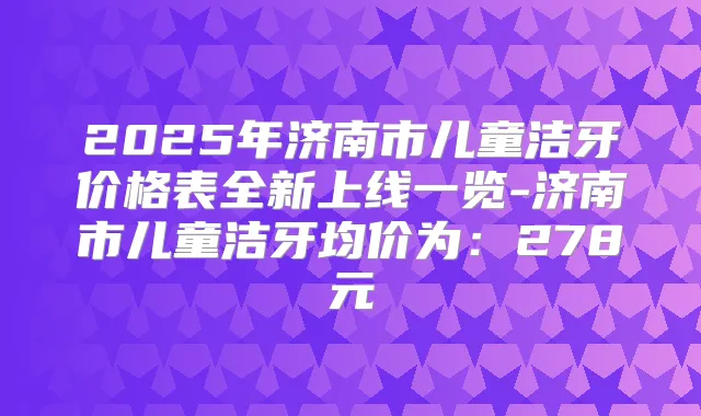 2025年济南市儿童洁牙价格表全新上线一览-济南市儿童洁牙均价为:278元