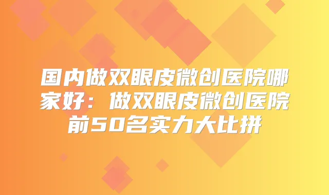 国内做双眼皮微创医院哪家好:做双眼皮微创医院前50名实力大比拼
