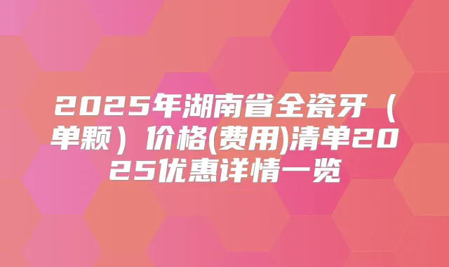 2025年湖南省全瓷牙（单颗）价格(费用)清单2025优惠详情一览