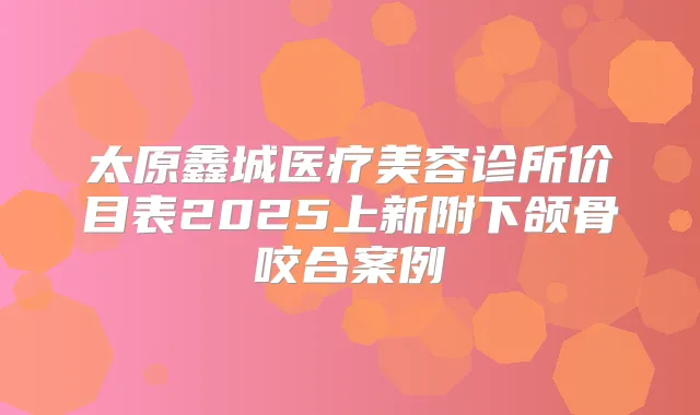 太原鑫城医疗美容诊所价目表2025上新附下颌骨咬合案例