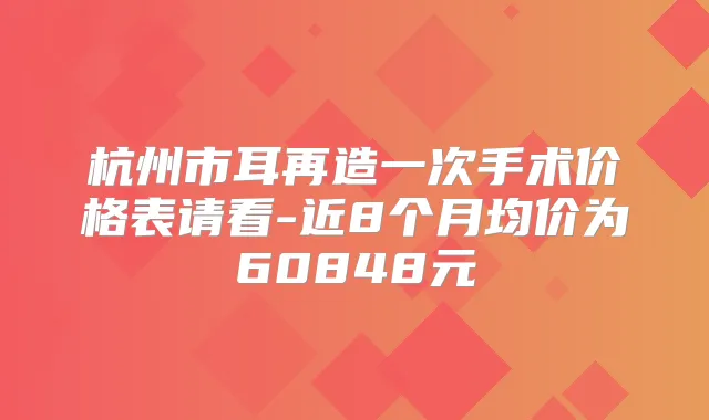 杭州市耳再造一次手术价格表请看-近8个月均价为60848元