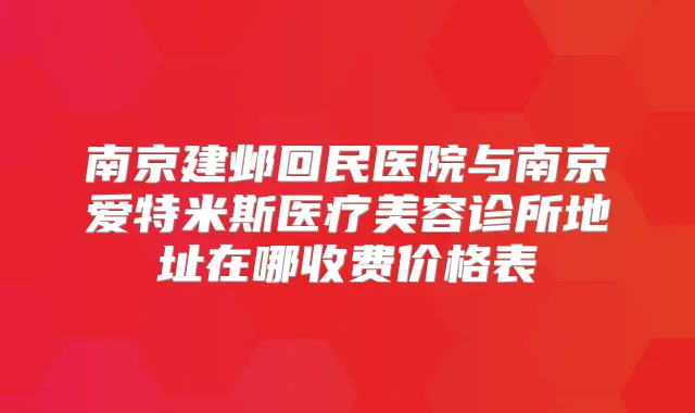 南京建邺回民医院与南京爱特米斯医疗美容诊所地址在哪收费价格表