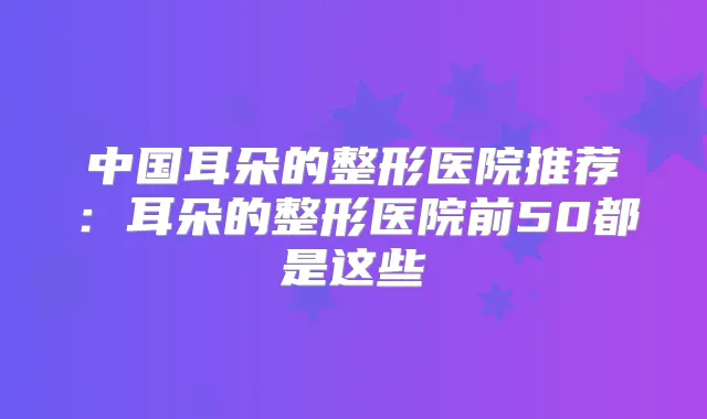中国耳朵的整形医院推荐：耳朵的整形医院前50都是这些