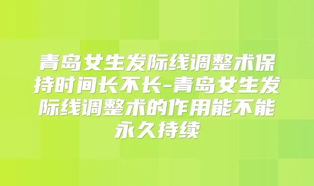 青岛女生发际线调整术保持时间长不长-青岛女生发际线调整术的作用能不能永久持续