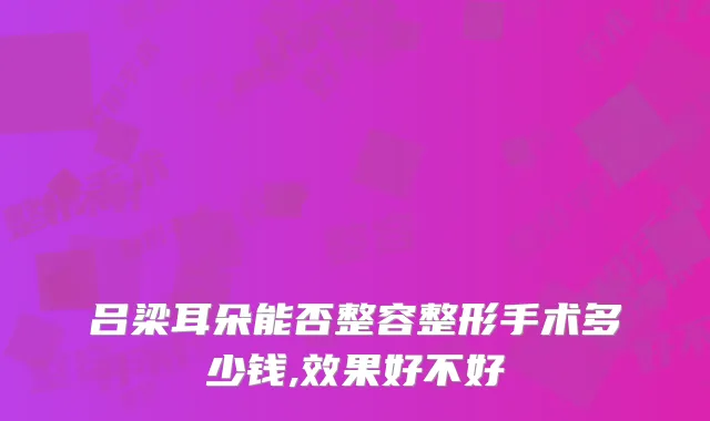 吕梁耳朵能否整容整形手术多少钱,效果好不好
