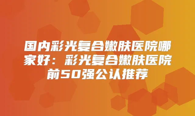 国内彩光复合嫩肤医院哪家好：彩光复合嫩肤医院前50强公认推荐