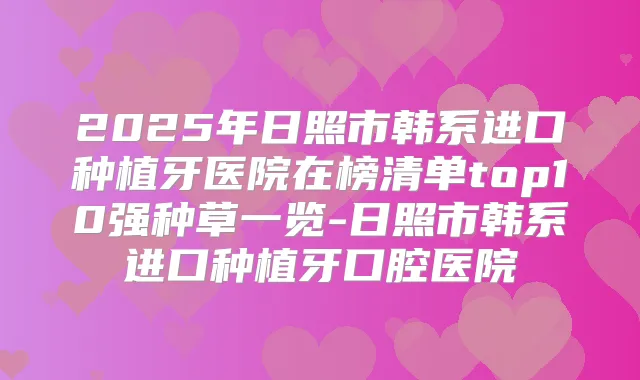 2025年日照市韩系进口种植牙医院在榜清单top10强种草一览-日照市韩系进口种植牙口腔医院