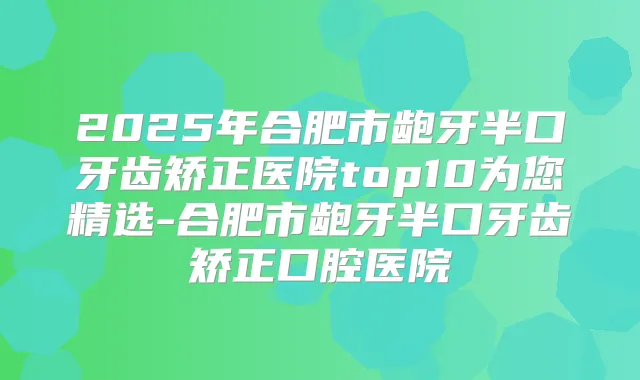 2025年合肥市龅牙半口牙齿矫正医院top10为您精选-合肥市龅牙半口牙齿矫正口腔医院