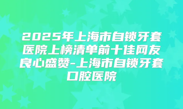 2025年上海市自锁牙套医院上榜清单前十佳网友良心盛赞-上海市自锁牙套口腔医院