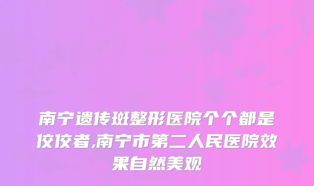 南宁遗传斑整形医院个个都是佼佼者,南宁市第二人民医院效果自然美观