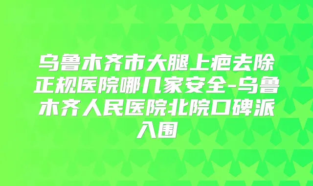 乌鲁木齐市大腿上疤去除正规医院哪几家安全-乌鲁木齐人民医院北院口碑派入围