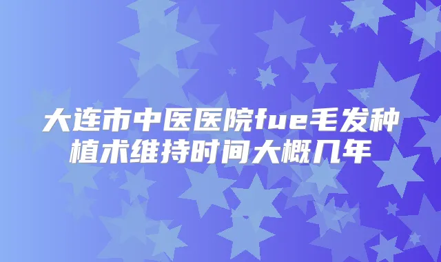 大连市中医医院fue毛发种植术维持时间大概几年