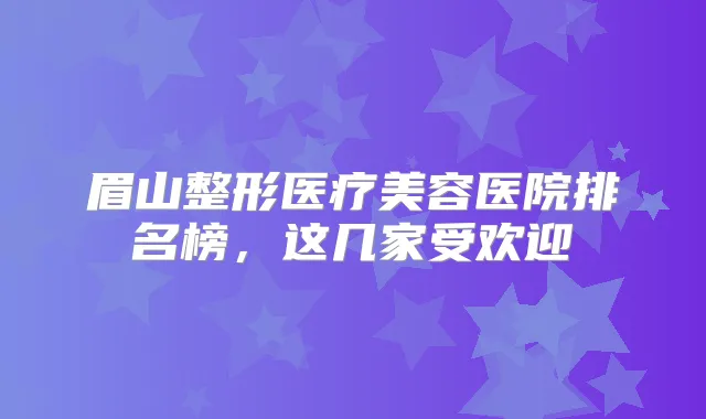 眉山整形医疗美容医院排名榜，这几家受欢迎