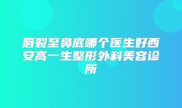 唇裂至鼻底哪个医生好西安高一生整形外科美容诊所