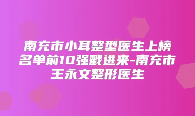 南充市小耳整型医生上榜名单前10强戳进来-南充市王永文整形医生