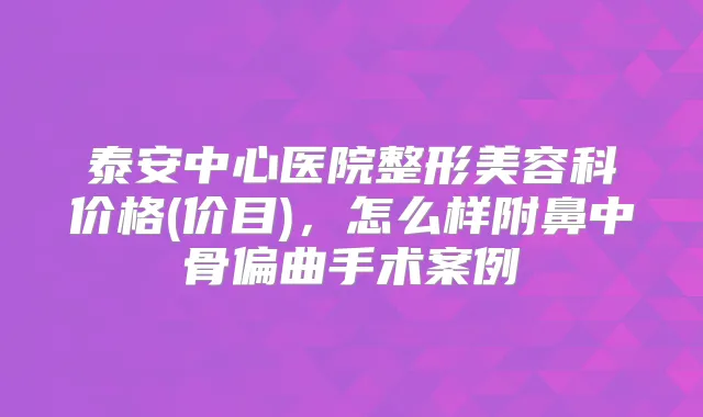 泰安中心医院整形美容科价格(价目),怎么样附鼻中骨偏曲手术案例