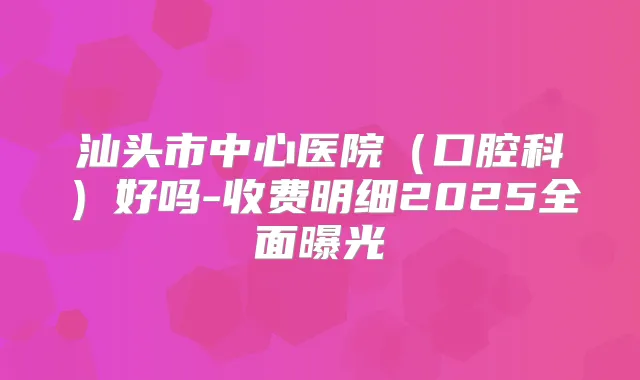 汕头市中心医院(口腔科)好吗-收费明细2025全面曝光