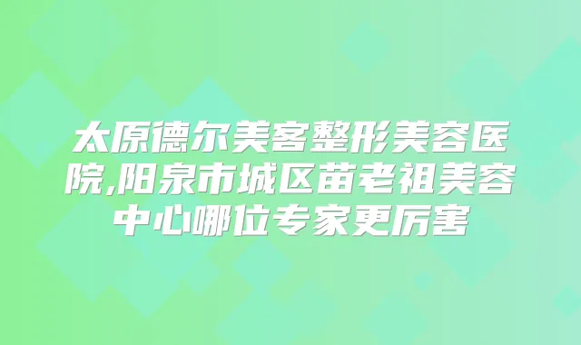 太原德尔美客整形美容医院,阳泉市城区苗老祖美容中心哪位专家更厉害