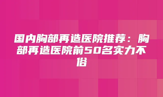国内胸部再造医院推荐:胸部再造医院前50名实力不俗