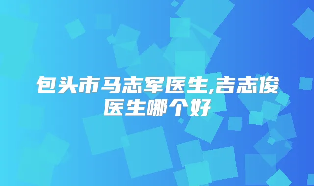 包头市马志军医生,吉志俊医生哪个好