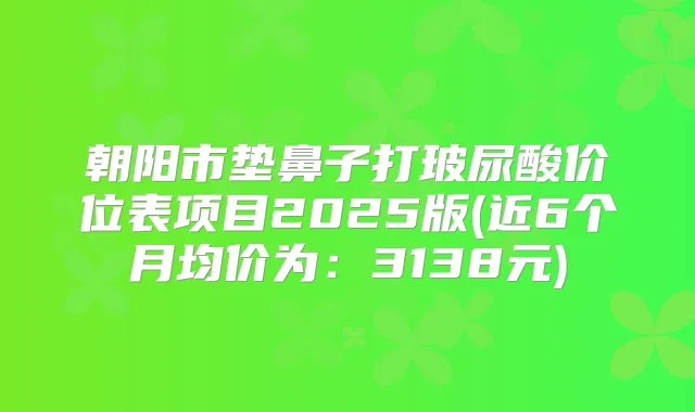 朝阳市垫鼻子打玻尿酸价位表项目2025版(近6个月均价为：3138元)