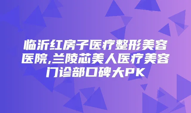 临沂红房子医疗整形美容医院,兰陵芯美人医疗美容门诊部口碑大PK
